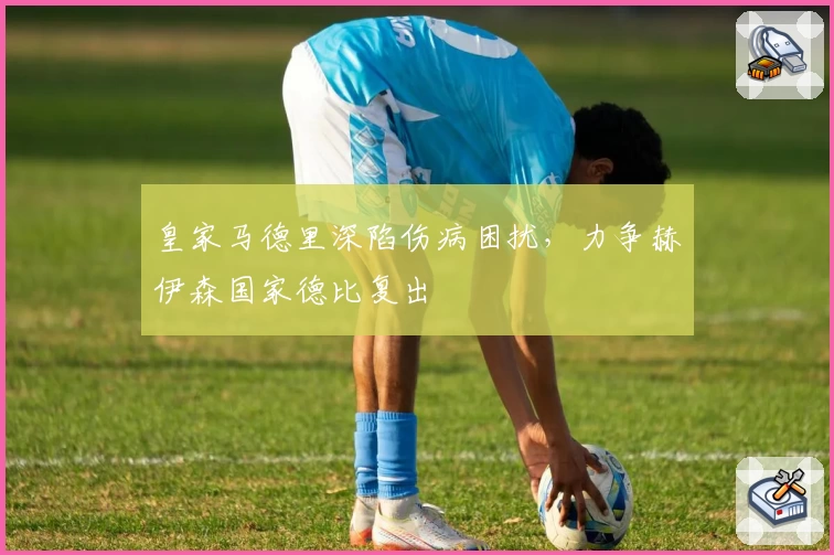 皇家马德里深陷伤病困扰,力争赫伊森国家德比复出