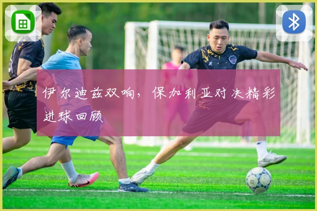 伊尔迪兹双响，保加利亚对决精彩进球回顾