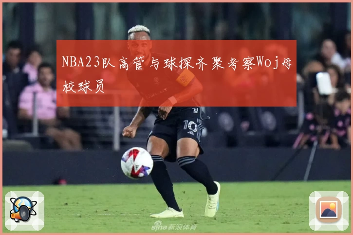 NBA23队高管与球探齐聚考察Woj母校球员