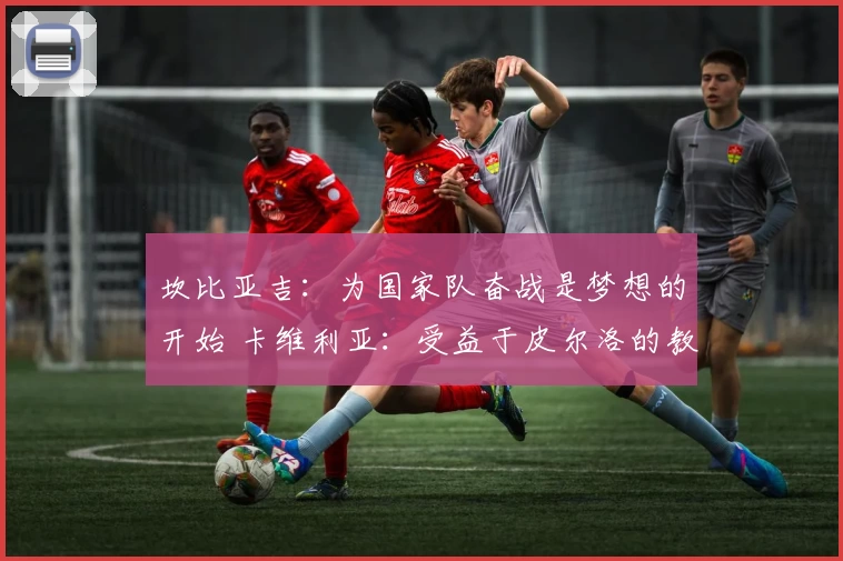 坎比亚吉:为国家队奋战是梦想的开始 卡维利亚:受益于皮尔洛的教诲