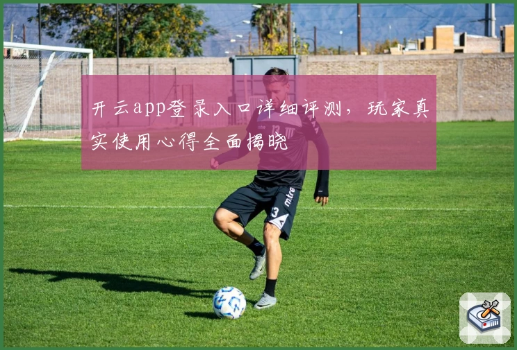 开云app登录入口详细评测,玩家真实使用心得全面揭晓