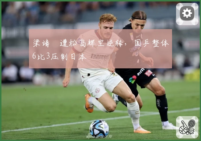 梁靖崑遭松岛辉空逆转,国乒整体6比3压制日本