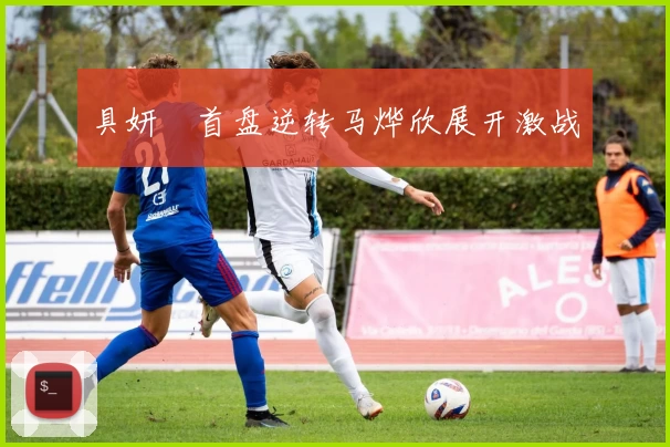 具妍玗首盘逆转马烨欣展开激战