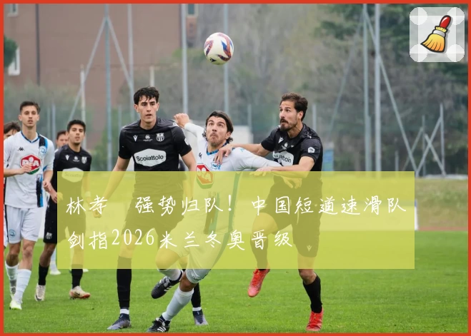 林孝埈强势归队！中国短道速滑队剑指2026米兰冬奥晋级