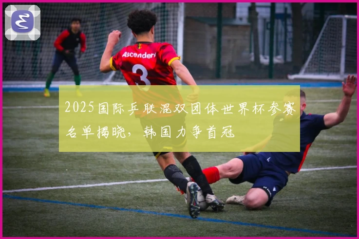 2025国际乒联混双团体世界杯参赛名单揭晓,韩国力争首冠