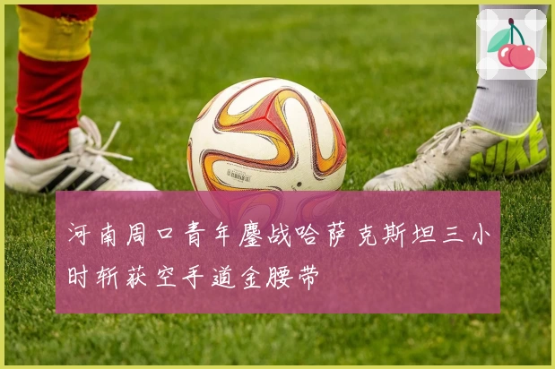 河南周口青年鏖战哈萨克斯坦三小时斩获空手道金腰带