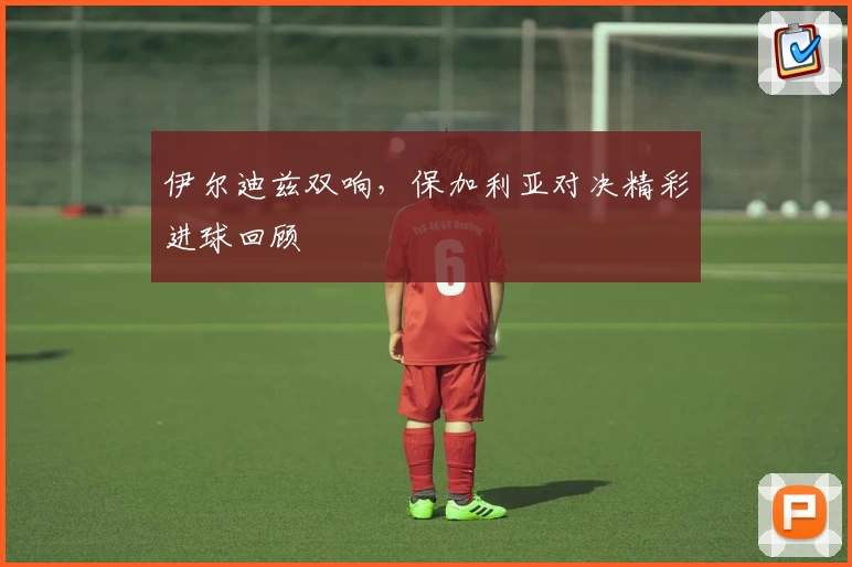 伊尔迪兹双响，保加利亚对决精彩进球回顾