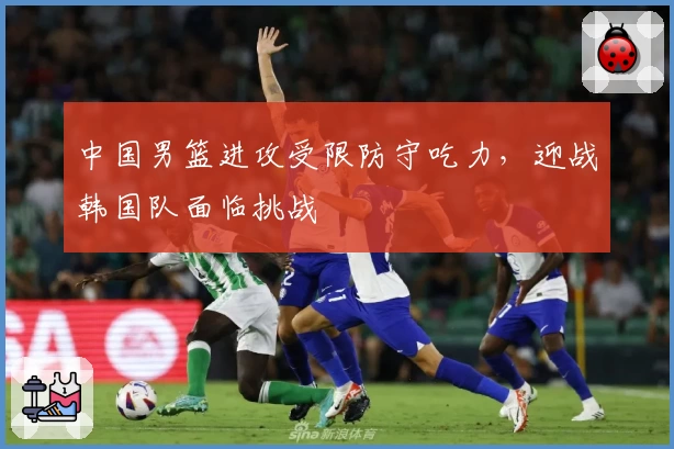 中国男篮进攻受限防守吃力，迎战韩国队面临挑战