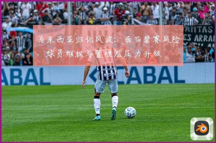 马来西亚归化风波：面临禁赛风险，球员维权与管理层压力升级