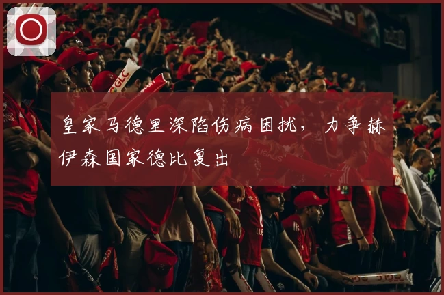 皇家马德里深陷伤病困扰，力争赫伊森国家德比复出