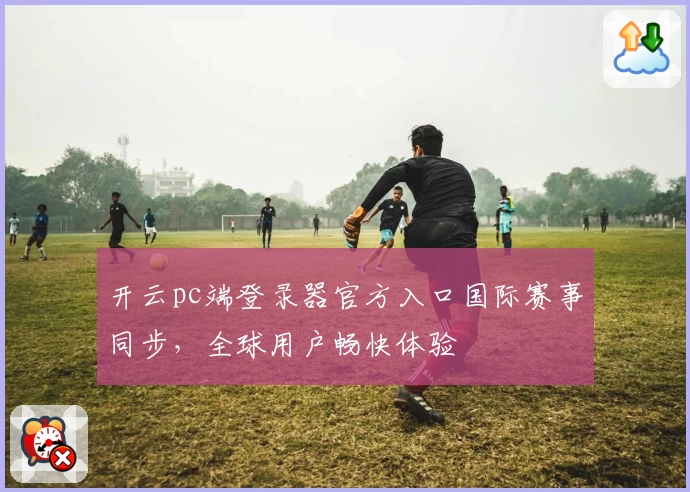 开云pc端登录器官方入口国际赛事同步，全球用户畅快体验