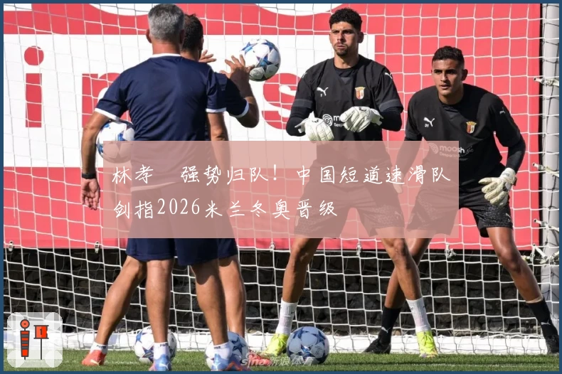 林孝埈强势归队！中国短道速滑队剑指2026米兰冬奥晋级