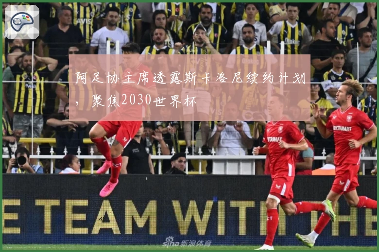 阿足协主席透露斯卡洛尼续约计划，聚焦2030世界杯